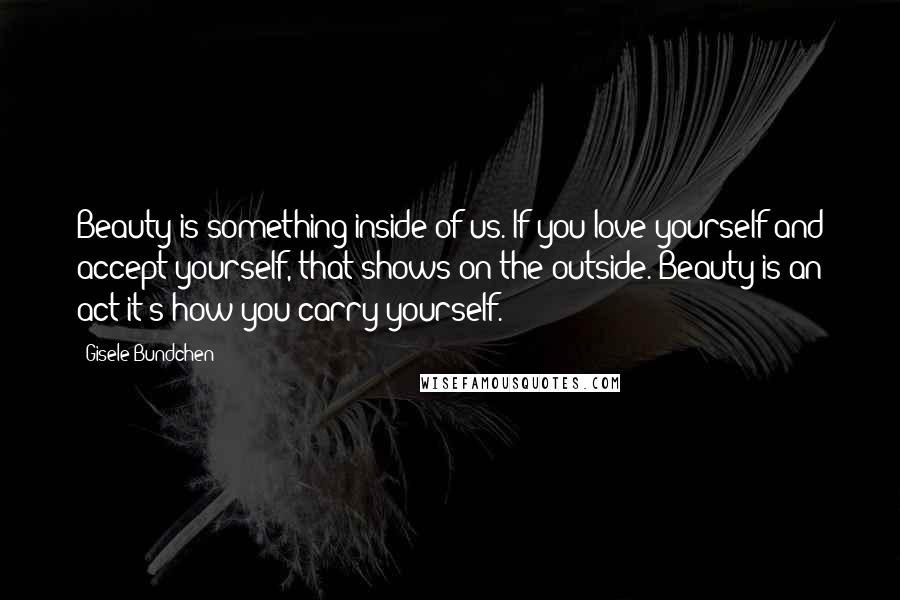 Gisele Bundchen Quotes: Beauty is something inside of us. If you love yourself and accept yourself, that shows on the outside. Beauty is an act-it's how you carry yourself.