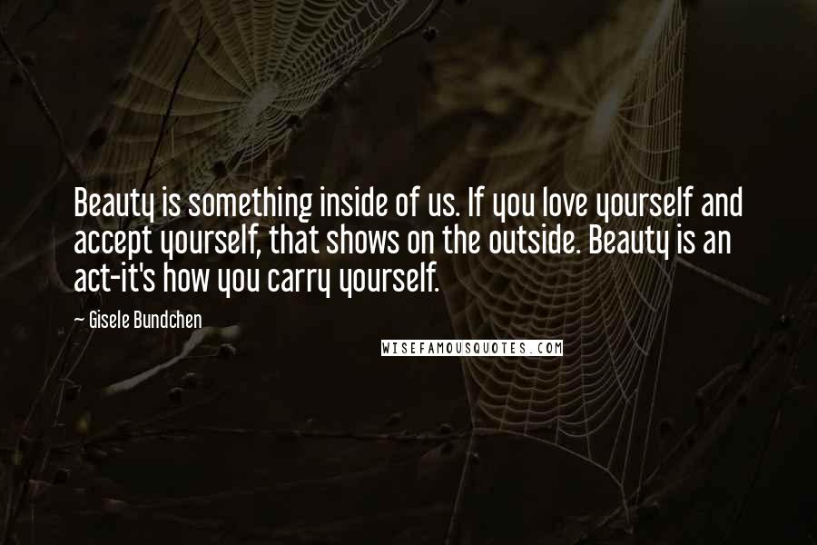 Gisele Bundchen Quotes: Beauty is something inside of us. If you love yourself and accept yourself, that shows on the outside. Beauty is an act-it's how you carry yourself.