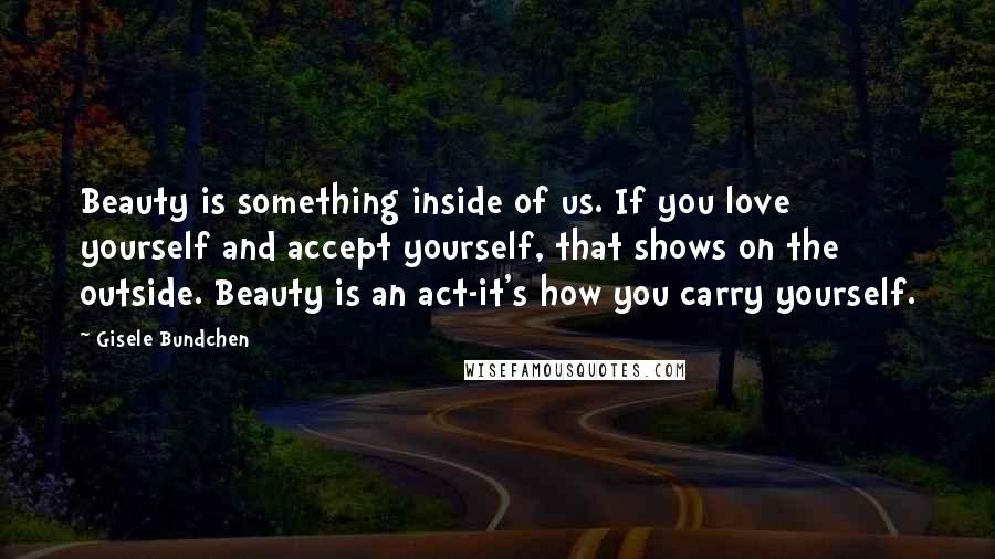 Gisele Bundchen Quotes: Beauty is something inside of us. If you love yourself and accept yourself, that shows on the outside. Beauty is an act-it's how you carry yourself.