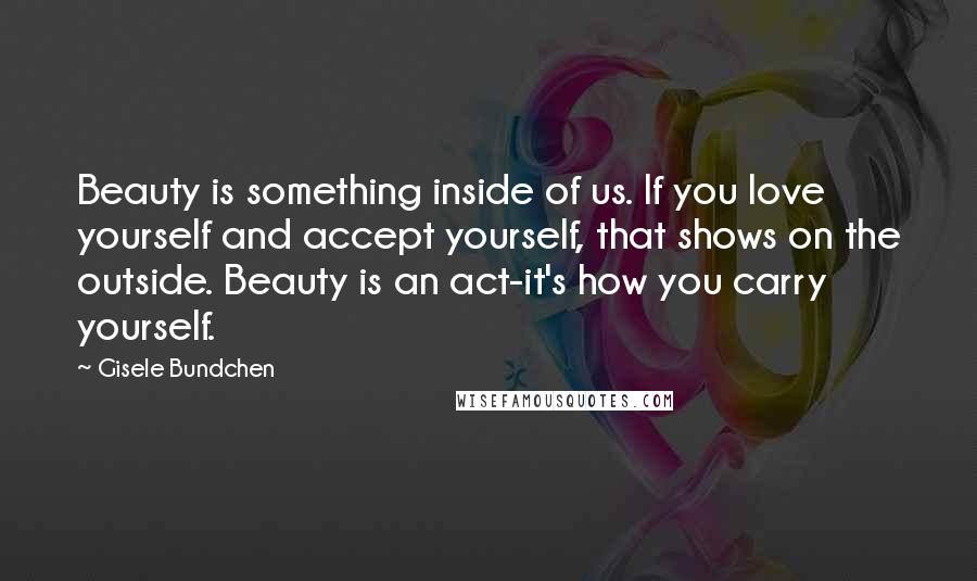 Gisele Bundchen Quotes: Beauty is something inside of us. If you love yourself and accept yourself, that shows on the outside. Beauty is an act-it's how you carry yourself.