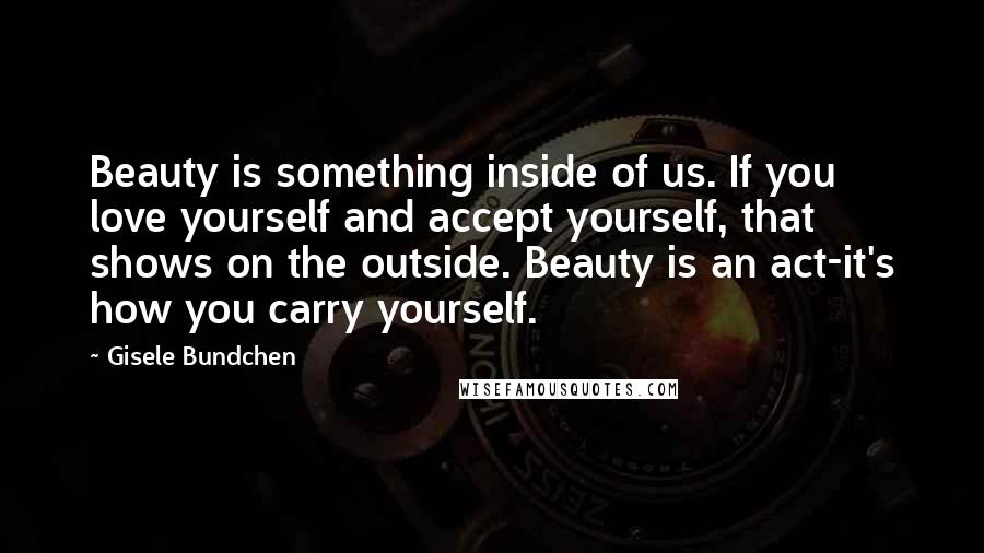 Gisele Bundchen Quotes: Beauty is something inside of us. If you love yourself and accept yourself, that shows on the outside. Beauty is an act-it's how you carry yourself.