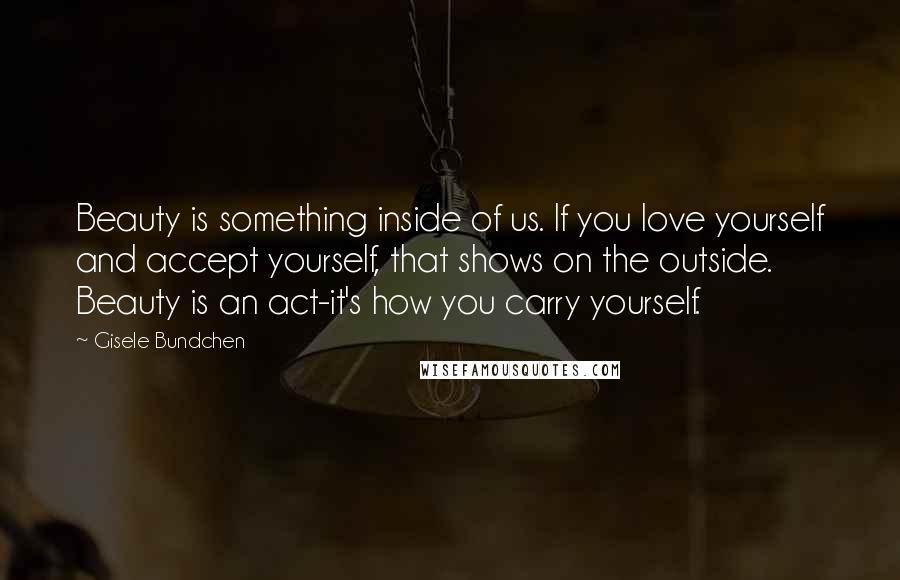 Gisele Bundchen Quotes: Beauty is something inside of us. If you love yourself and accept yourself, that shows on the outside. Beauty is an act-it's how you carry yourself.