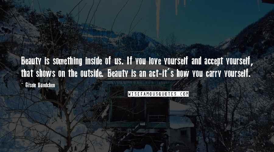 Gisele Bundchen Quotes: Beauty is something inside of us. If you love yourself and accept yourself, that shows on the outside. Beauty is an act-it's how you carry yourself.