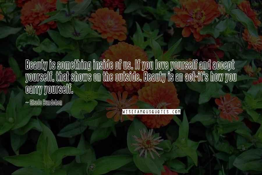 Gisele Bundchen Quotes: Beauty is something inside of us. If you love yourself and accept yourself, that shows on the outside. Beauty is an act-it's how you carry yourself.