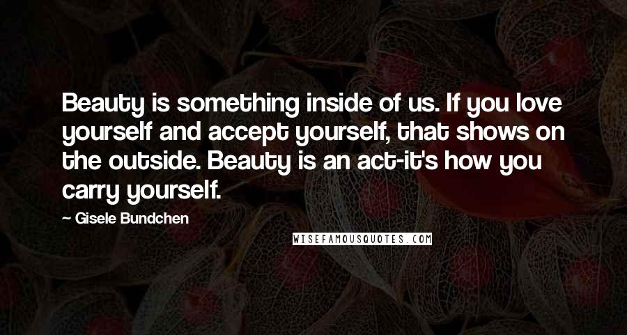 Gisele Bundchen Quotes: Beauty is something inside of us. If you love yourself and accept yourself, that shows on the outside. Beauty is an act-it's how you carry yourself.