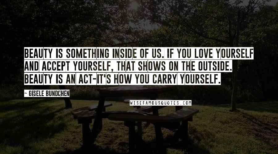 Gisele Bundchen Quotes: Beauty is something inside of us. If you love yourself and accept yourself, that shows on the outside. Beauty is an act-it's how you carry yourself.