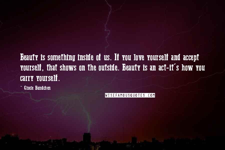 Gisele Bundchen Quotes: Beauty is something inside of us. If you love yourself and accept yourself, that shows on the outside. Beauty is an act-it's how you carry yourself.