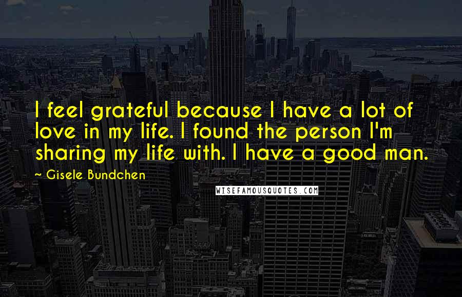 Gisele Bundchen Quotes: I feel grateful because I have a lot of love in my life. I found the person I'm sharing my life with. I have a good man.