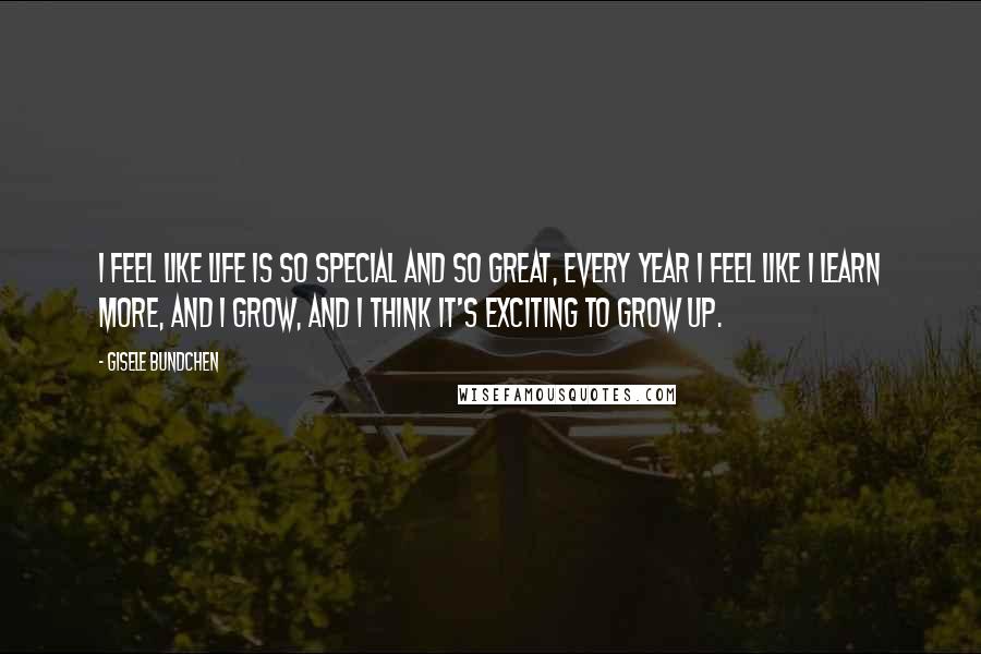 Gisele Bundchen Quotes: I feel like life is so special and so great, every year I feel like I learn more, and I grow, and I think it's exciting to grow up.