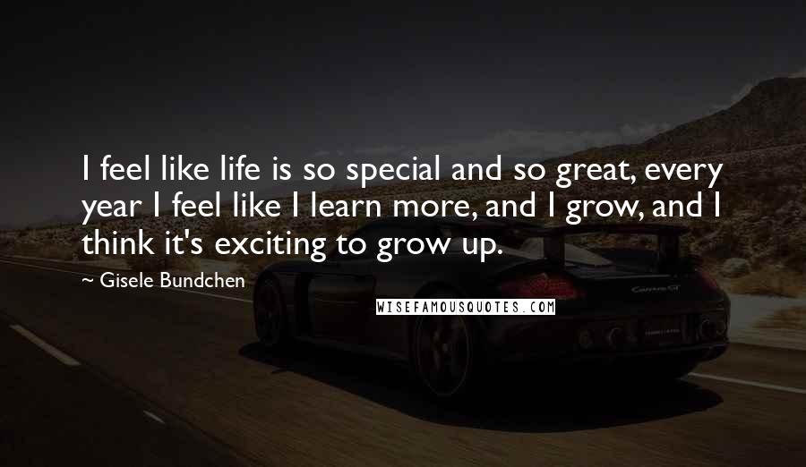 Gisele Bundchen Quotes: I feel like life is so special and so great, every year I feel like I learn more, and I grow, and I think it's exciting to grow up.