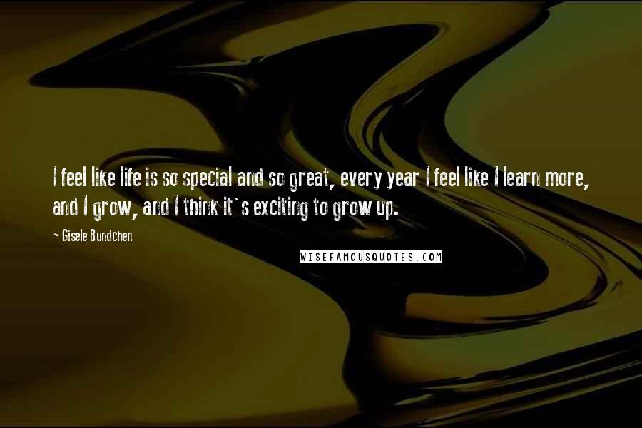 Gisele Bundchen Quotes: I feel like life is so special and so great, every year I feel like I learn more, and I grow, and I think it's exciting to grow up.