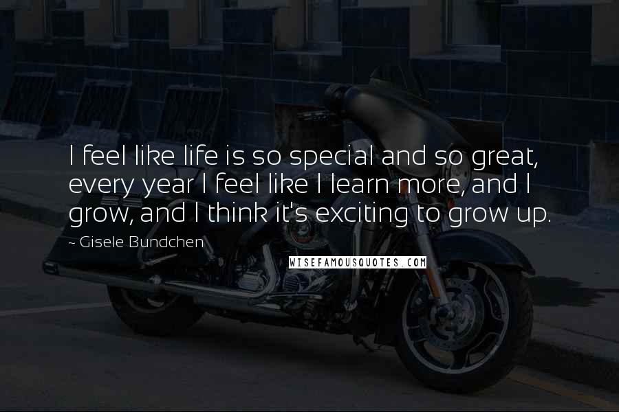 Gisele Bundchen Quotes: I feel like life is so special and so great, every year I feel like I learn more, and I grow, and I think it's exciting to grow up.