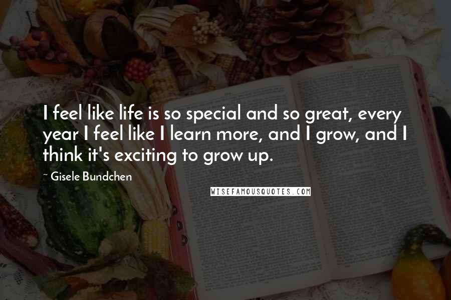 Gisele Bundchen Quotes: I feel like life is so special and so great, every year I feel like I learn more, and I grow, and I think it's exciting to grow up.