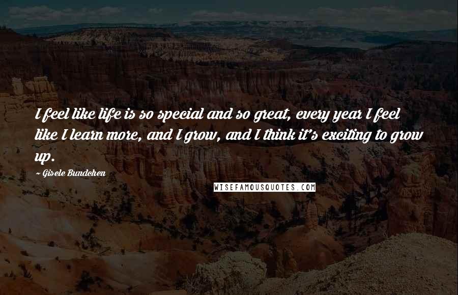 Gisele Bundchen Quotes: I feel like life is so special and so great, every year I feel like I learn more, and I grow, and I think it's exciting to grow up.