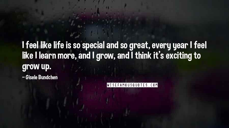 Gisele Bundchen Quotes: I feel like life is so special and so great, every year I feel like I learn more, and I grow, and I think it's exciting to grow up.