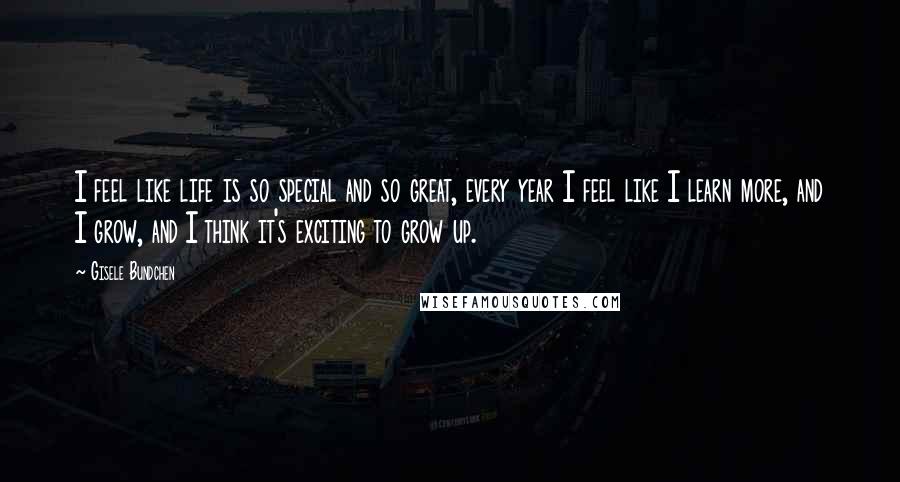 Gisele Bundchen Quotes: I feel like life is so special and so great, every year I feel like I learn more, and I grow, and I think it's exciting to grow up.