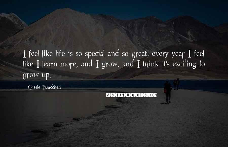 Gisele Bundchen Quotes: I feel like life is so special and so great, every year I feel like I learn more, and I grow, and I think it's exciting to grow up.