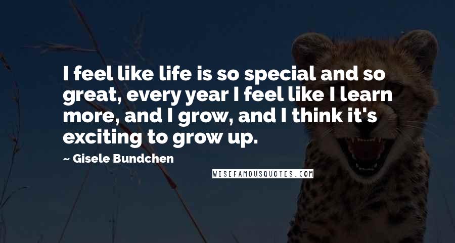 Gisele Bundchen Quotes: I feel like life is so special and so great, every year I feel like I learn more, and I grow, and I think it's exciting to grow up.