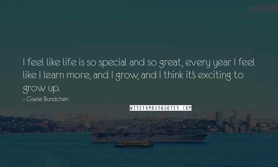 Gisele Bundchen Quotes: I feel like life is so special and so great, every year I feel like I learn more, and I grow, and I think it's exciting to grow up.