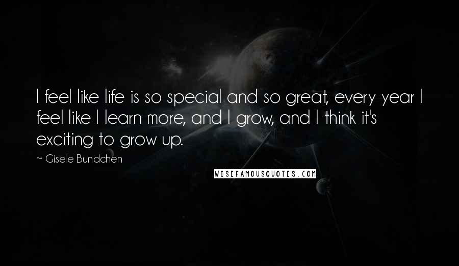 Gisele Bundchen Quotes: I feel like life is so special and so great, every year I feel like I learn more, and I grow, and I think it's exciting to grow up.