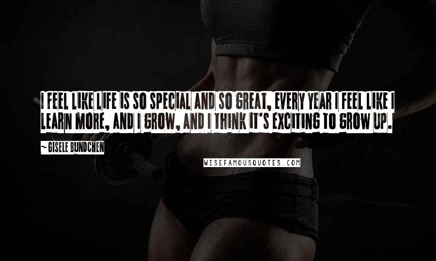 Gisele Bundchen Quotes: I feel like life is so special and so great, every year I feel like I learn more, and I grow, and I think it's exciting to grow up.