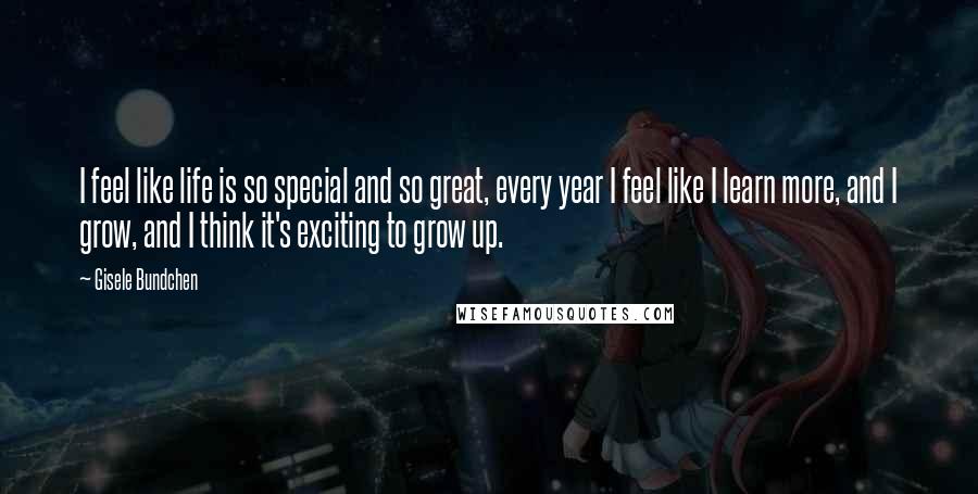 Gisele Bundchen Quotes: I feel like life is so special and so great, every year I feel like I learn more, and I grow, and I think it's exciting to grow up.