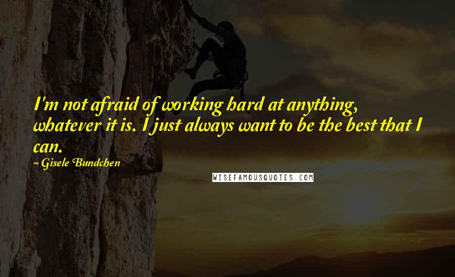 Gisele Bundchen Quotes: I'm not afraid of working hard at anything, whatever it is. I just always want to be the best that I can.