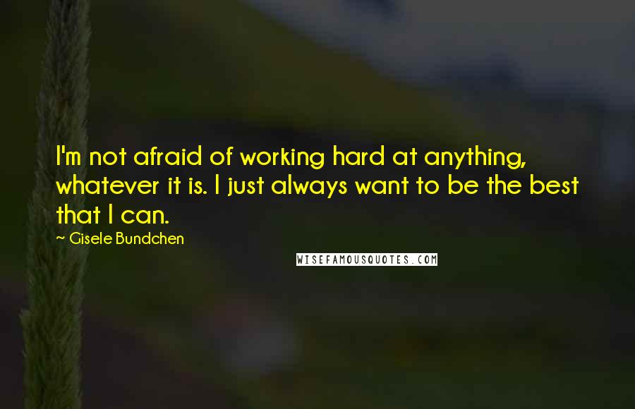 Gisele Bundchen Quotes: I'm not afraid of working hard at anything, whatever it is. I just always want to be the best that I can.