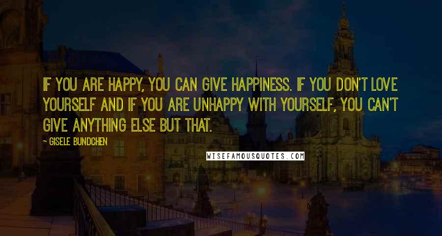 Gisele Bundchen Quotes: If you are happy, you can give happiness. If you don't love yourself and if you are unhappy with yourself, you can't give anything else but that.
