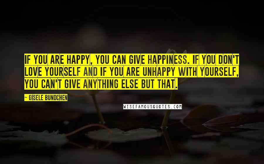 Gisele Bundchen Quotes: If you are happy, you can give happiness. If you don't love yourself and if you are unhappy with yourself, you can't give anything else but that.