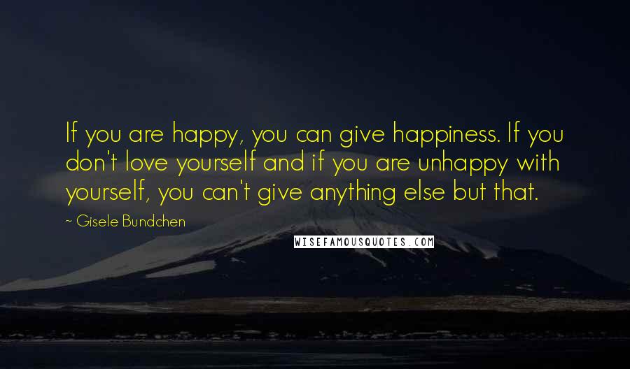 Gisele Bundchen Quotes: If you are happy, you can give happiness. If you don't love yourself and if you are unhappy with yourself, you can't give anything else but that.