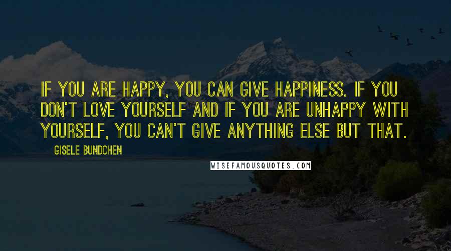 Gisele Bundchen Quotes: If you are happy, you can give happiness. If you don't love yourself and if you are unhappy with yourself, you can't give anything else but that.