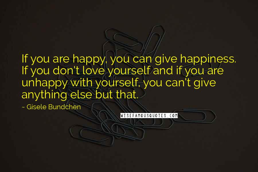 Gisele Bundchen Quotes: If you are happy, you can give happiness. If you don't love yourself and if you are unhappy with yourself, you can't give anything else but that.