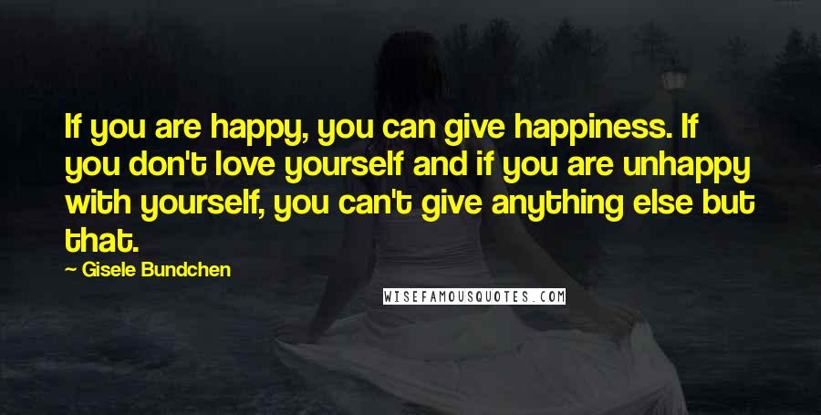 Gisele Bundchen Quotes: If you are happy, you can give happiness. If you don't love yourself and if you are unhappy with yourself, you can't give anything else but that.