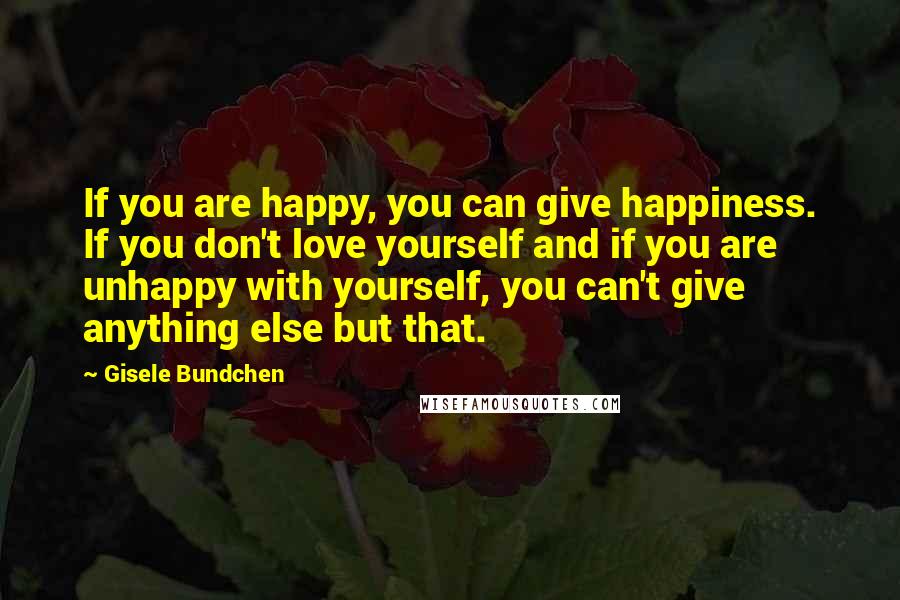 Gisele Bundchen Quotes: If you are happy, you can give happiness. If you don't love yourself and if you are unhappy with yourself, you can't give anything else but that.