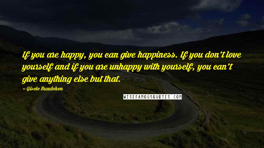 Gisele Bundchen Quotes: If you are happy, you can give happiness. If you don't love yourself and if you are unhappy with yourself, you can't give anything else but that.