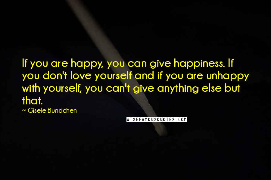 Gisele Bundchen Quotes: If you are happy, you can give happiness. If you don't love yourself and if you are unhappy with yourself, you can't give anything else but that.