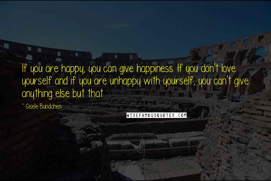 Gisele Bundchen Quotes: If you are happy, you can give happiness. If you don't love yourself and if you are unhappy with yourself, you can't give anything else but that.
