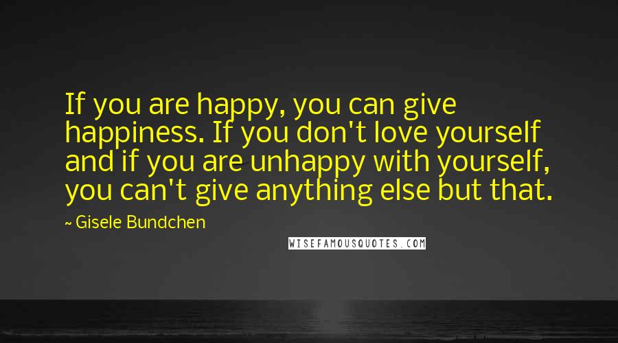 Gisele Bundchen Quotes: If you are happy, you can give happiness. If you don't love yourself and if you are unhappy with yourself, you can't give anything else but that.