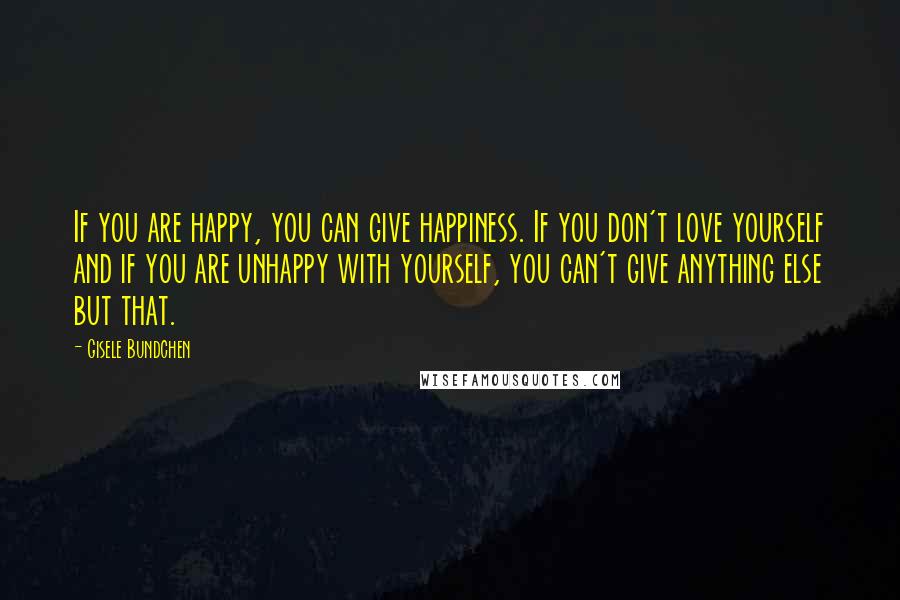 Gisele Bundchen Quotes: If you are happy, you can give happiness. If you don't love yourself and if you are unhappy with yourself, you can't give anything else but that.