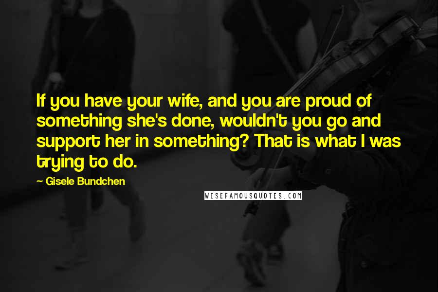 Gisele Bundchen Quotes: If you have your wife, and you are proud of something she's done, wouldn't you go and support her in something? That is what I was trying to do.