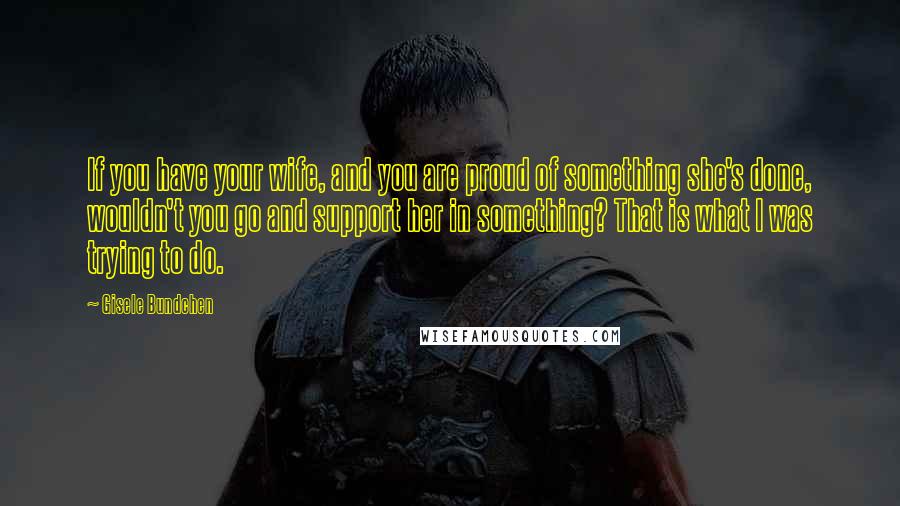 Gisele Bundchen Quotes: If you have your wife, and you are proud of something she's done, wouldn't you go and support her in something? That is what I was trying to do.