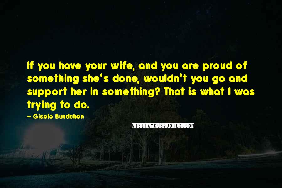 Gisele Bundchen Quotes: If you have your wife, and you are proud of something she's done, wouldn't you go and support her in something? That is what I was trying to do.