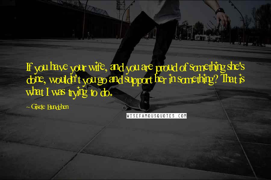 Gisele Bundchen Quotes: If you have your wife, and you are proud of something she's done, wouldn't you go and support her in something? That is what I was trying to do.