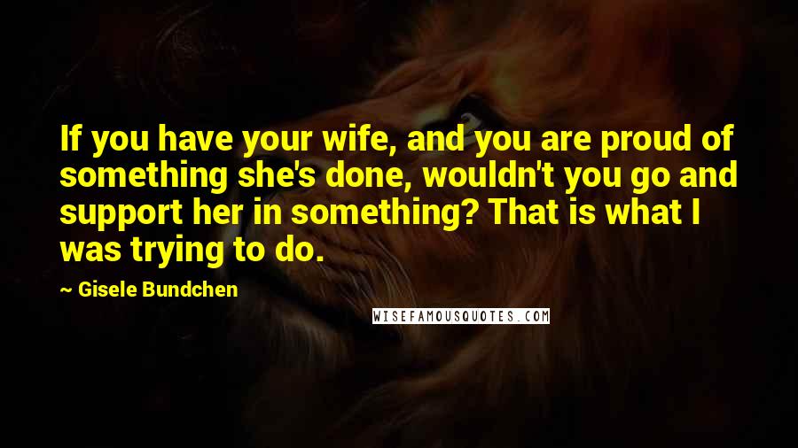 Gisele Bundchen Quotes: If you have your wife, and you are proud of something she's done, wouldn't you go and support her in something? That is what I was trying to do.