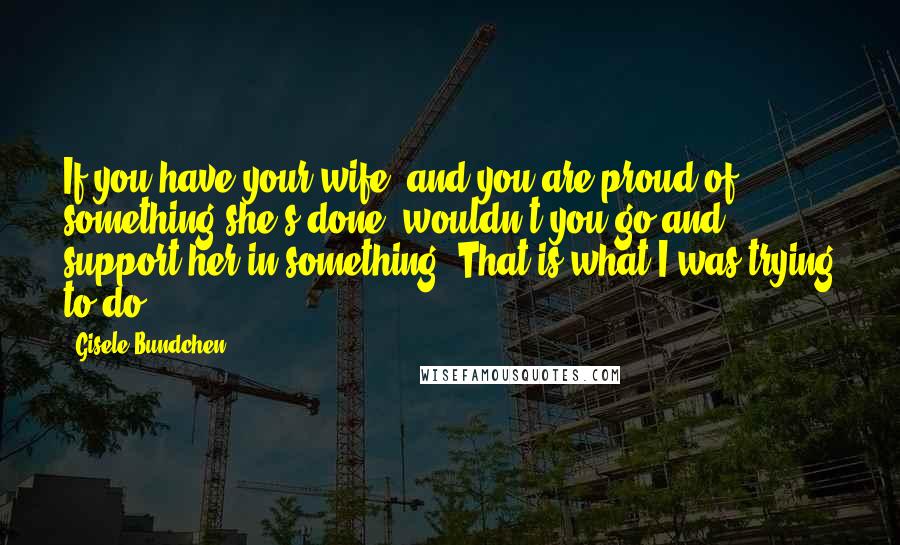 Gisele Bundchen Quotes: If you have your wife, and you are proud of something she's done, wouldn't you go and support her in something? That is what I was trying to do.