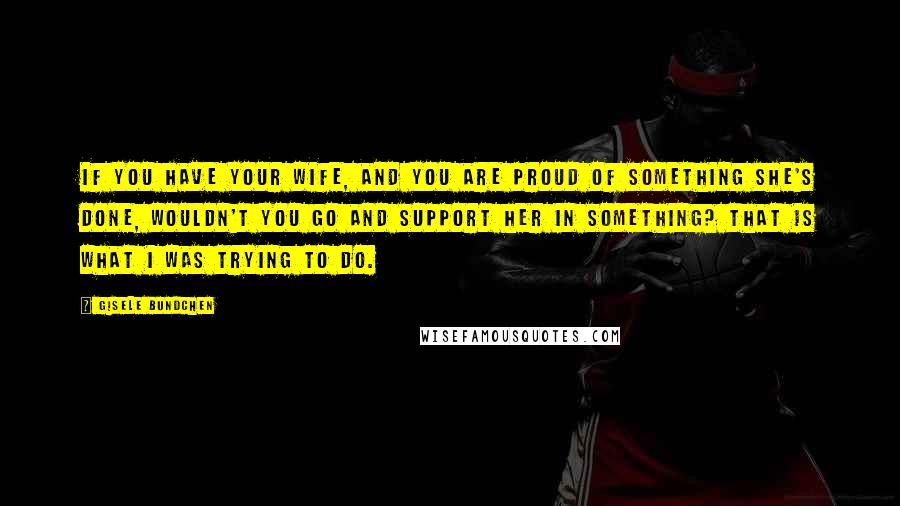 Gisele Bundchen Quotes: If you have your wife, and you are proud of something she's done, wouldn't you go and support her in something? That is what I was trying to do.