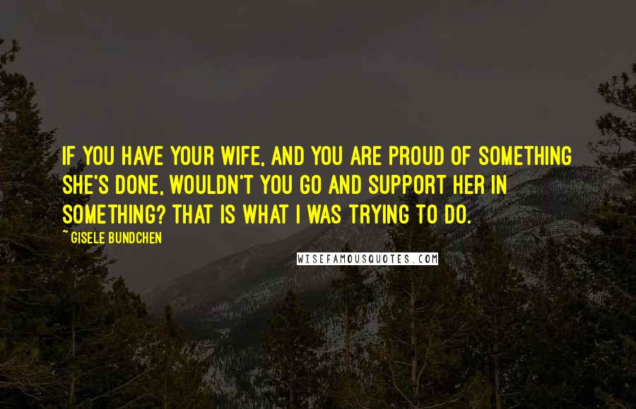 Gisele Bundchen Quotes: If you have your wife, and you are proud of something she's done, wouldn't you go and support her in something? That is what I was trying to do.