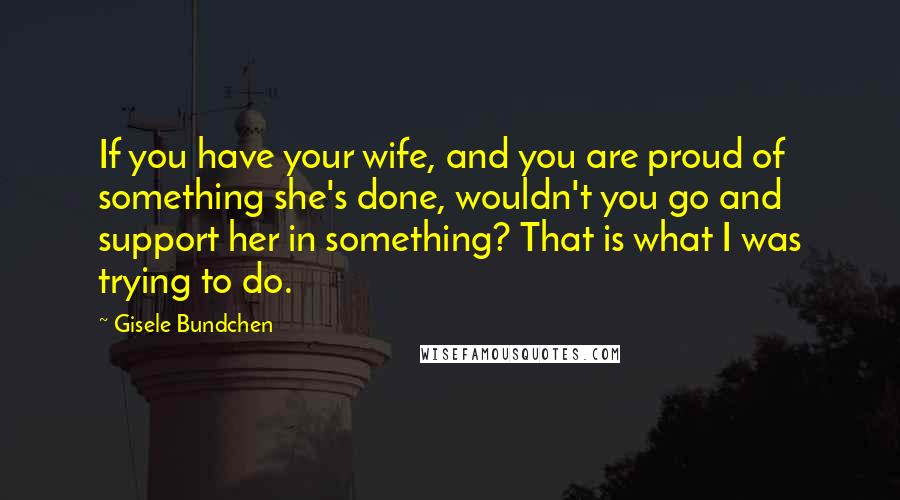 Gisele Bundchen Quotes: If you have your wife, and you are proud of something she's done, wouldn't you go and support her in something? That is what I was trying to do.