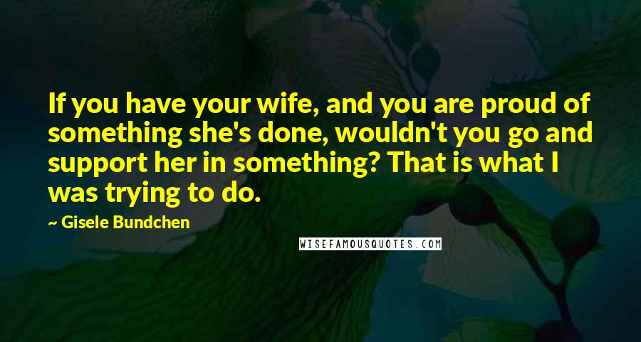 Gisele Bundchen Quotes: If you have your wife, and you are proud of something she's done, wouldn't you go and support her in something? That is what I was trying to do.